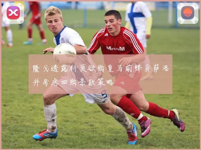 隆戈透露科莫欲购皇马前锋贡萨洛并考虑回购条款策略