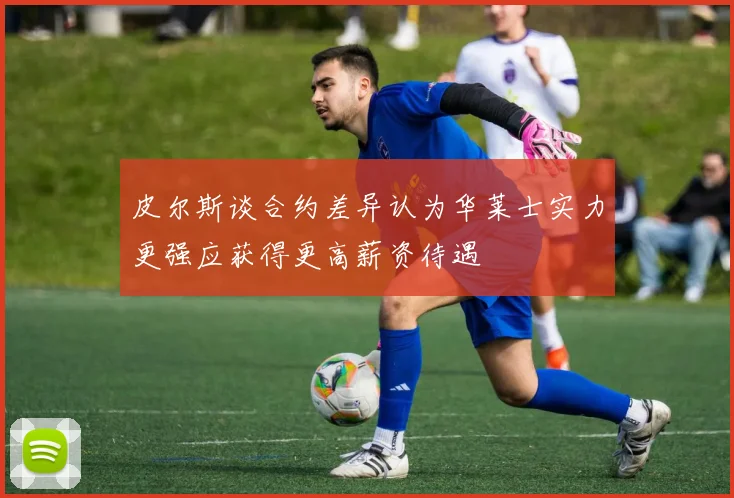 皮尔斯谈合约差异认为华莱士实力更强应获得更高薪资待遇