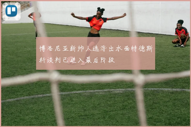博洛尼亚新帅人选浮出水面特德斯科谈判已进入最后阶段
