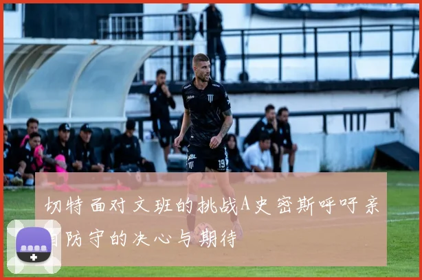 切特面对文班的挑战A史密斯呼吁亲自防守的决心与期待