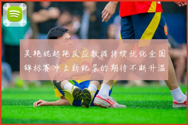 吴艳妮起跑反应数据持续优化全国锦标赛冲击新纪录的期待不断升温