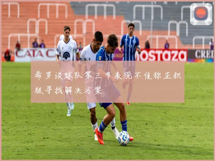 希罗谈球队第三节表现不佳称正积极寻找解决方案
