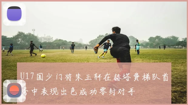 U17国少门将朱玉轩在赫塔费梯队首秀中表现出色成功零封对手