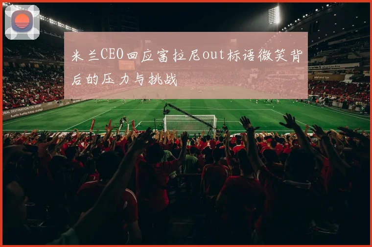 米兰CEO回应富拉尼out标语微笑背后的压力与挑战