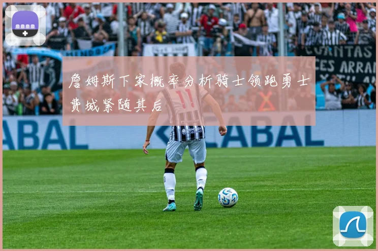 詹姆斯下家概率分析骑士领跑勇士费城紧随其后