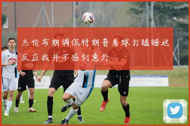 杰伦布朗调侃特朗普看球打瞌睡这反应我并不感到意外