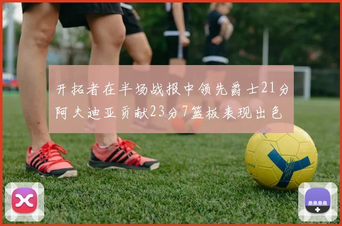 开拓者在半场战报中领先爵士21分阿夫迪亚贡献23分7篮板表现出色