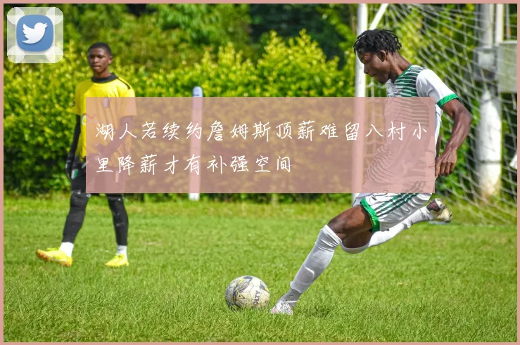 湖人若续约詹姆斯顶薪难留八村小里降薪才有补强空间