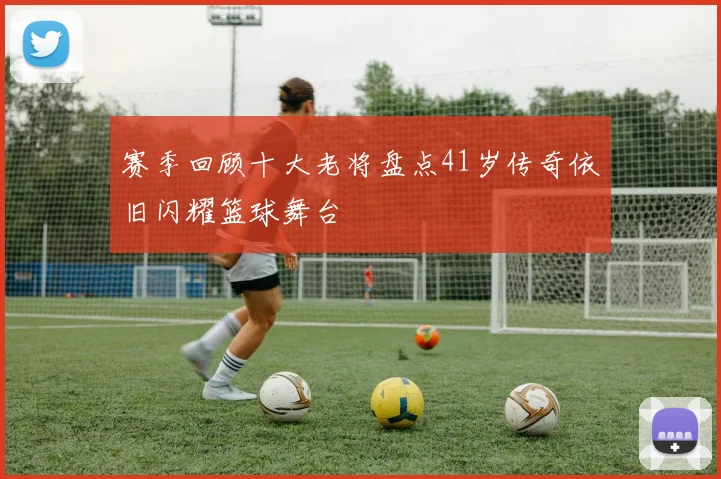 赛季回顾十大老将盘点41岁传奇依旧闪耀篮球舞台