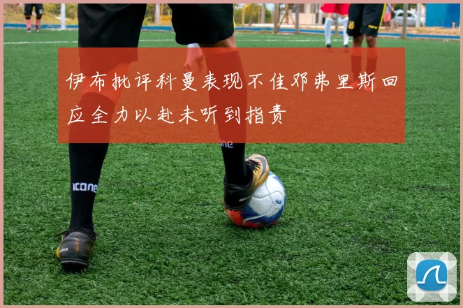 伊布批评科曼表现不佳邓弗里斯回应全力以赴未听到指责