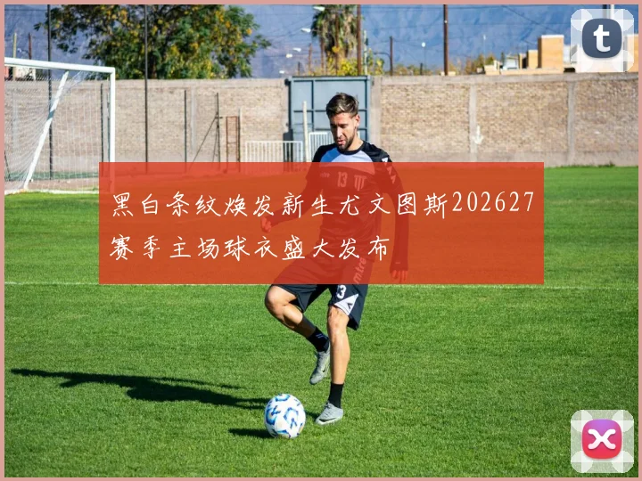 黑白条纹焕发新生尤文图斯202627赛季主场球衣盛大发布