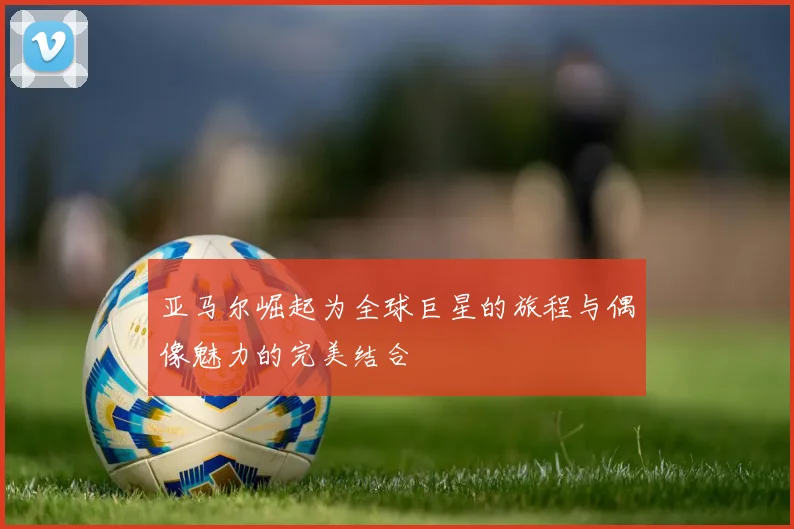 亚马尔崛起为全球巨星的旅程与偶像魅力的完美结合