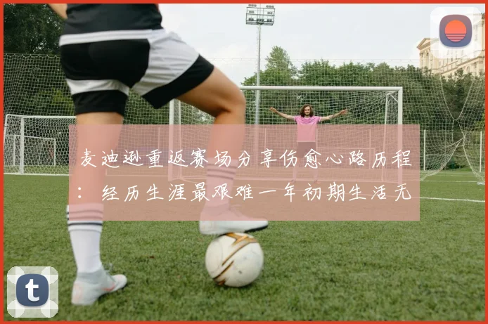 麦迪逊重返赛场分享伤愈心路历程：经历生涯最艰难一年初期生活无法自理