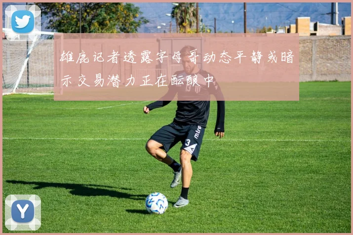 雄鹿记者透露字母哥动态平静或暗示交易潜力正在酝酿中