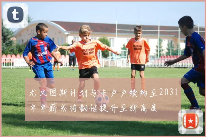 尤文图斯计划与卡卢卢续约至2031年年薪或将翻倍提升至新高度