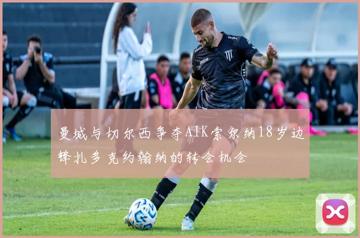 曼城与切尔西争夺AIK索尔纳18岁边锋扎多克约翰纳的转会机会