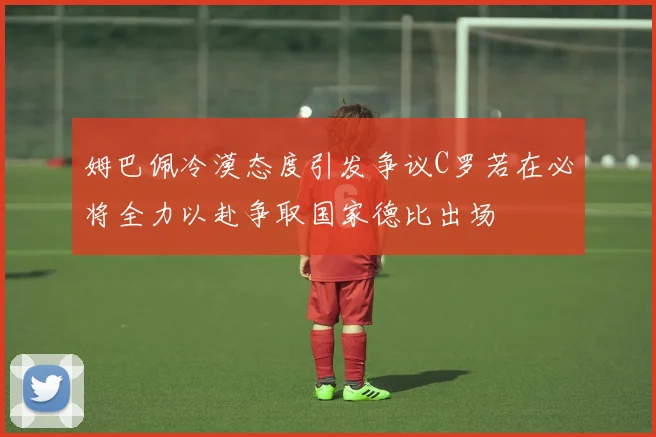 姆巴佩冷漠态度引发争议C罗若在必将全力以赴争取国家德比出场