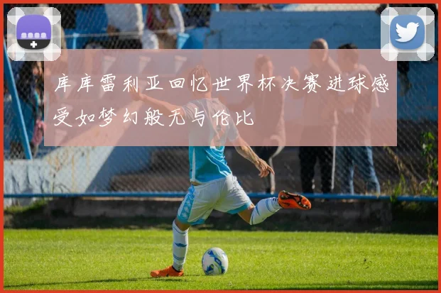库库雷利亚回忆世界杯决赛进球感受如梦幻般无与伦比
