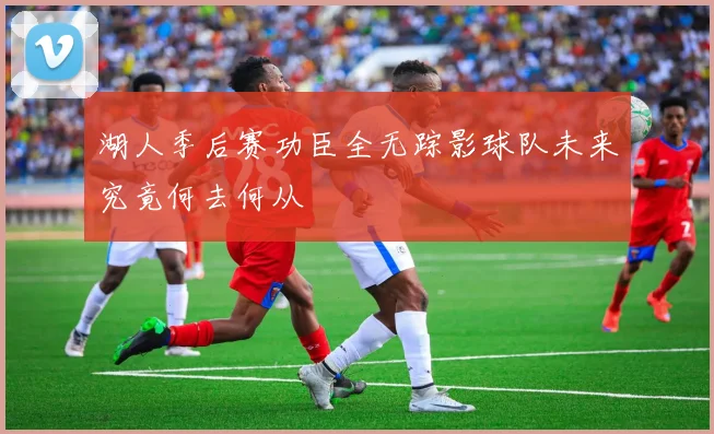 湖人季后赛功臣全无踪影球队未来究竟何去何从