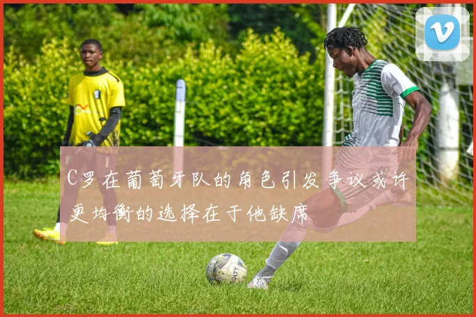 C罗在葡萄牙队的角色引发争议或许更均衡的选择在于他缺席
